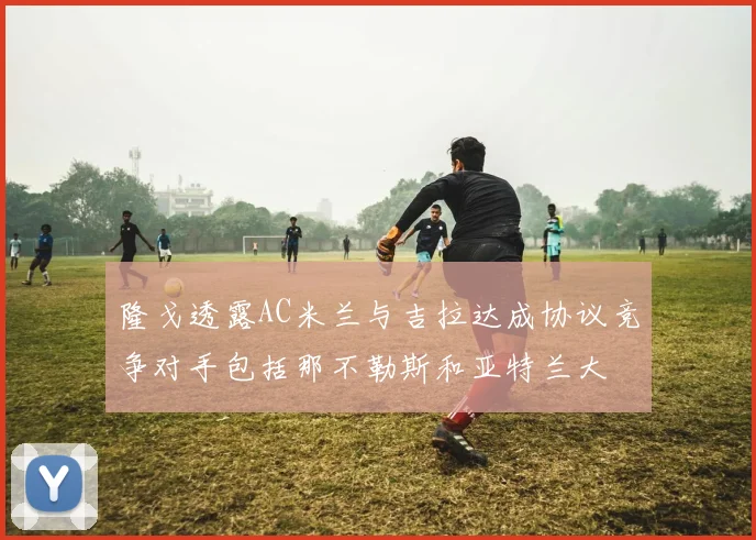 隆戈透露AC米兰与吉拉达成协议竞争对手包括那不勒斯和亚特兰大