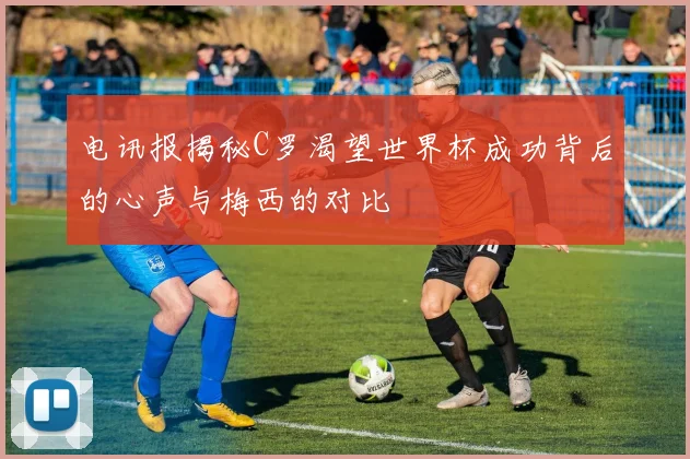 电讯报揭秘C罗渴望世界杯成功背后的心声与梅西的对比