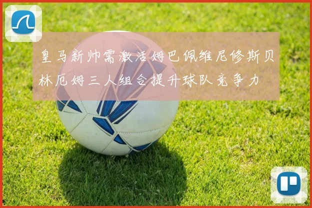 皇马新帅需激活姆巴佩维尼修斯贝林厄姆三人组合提升球队竞争力