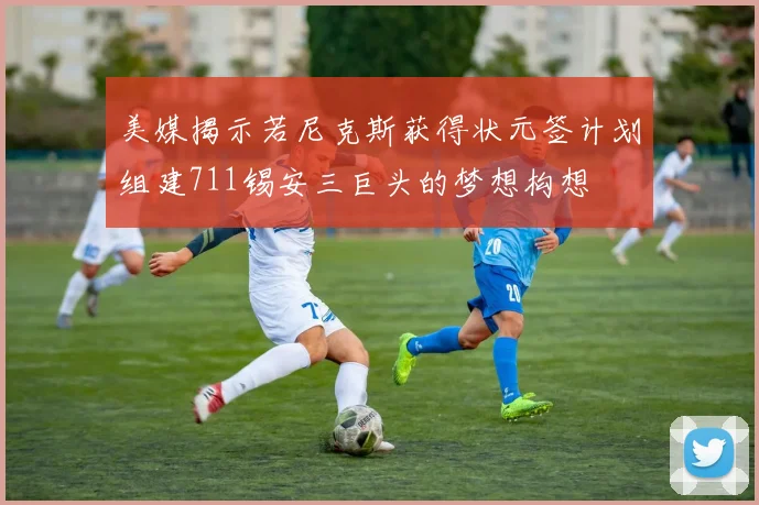美媒揭示若尼克斯获得状元签计划组建711锡安三巨头的梦想构想