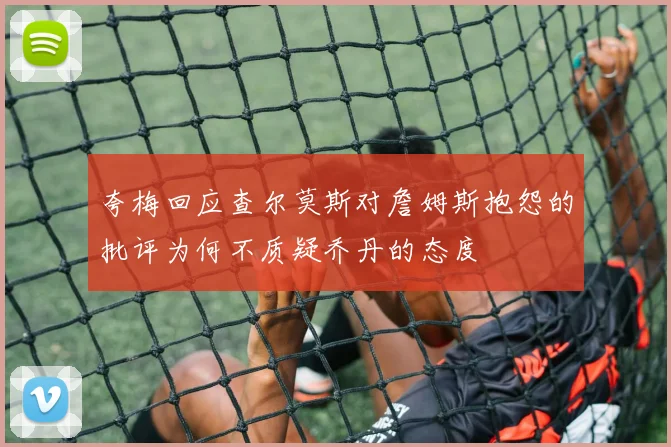 夸梅回应查尔莫斯对詹姆斯抱怨的批评为何不质疑乔丹的态度
