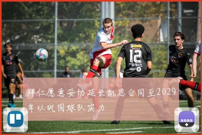 拜仁愿意妥协延长凯恩合同至2029年以巩固球队实力
