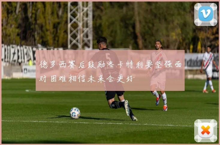 德罗西赛后鼓励洛卡特利要坚强面对困难相信未来会更好