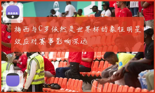 梅西与C罗依然是世界杯的象征明星效应对赛事影响深远