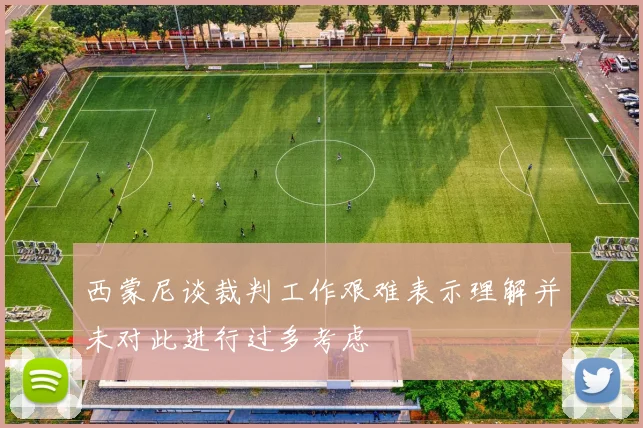 西蒙尼谈裁判工作艰难表示理解并未对此进行过多考虑