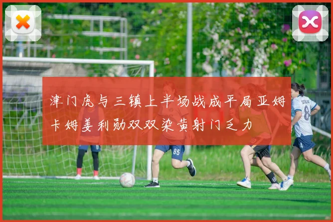 津门虎与三镇上半场战成平局亚姆卡姆姜利勋双双染黄射门乏力