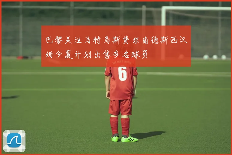 巴黎关注马特乌斯费尔南德斯西汉姆今夏计划出售多名球员