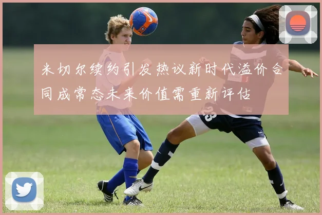 米切尔续约引发热议新时代溢价合同成常态未来价值需重新评估