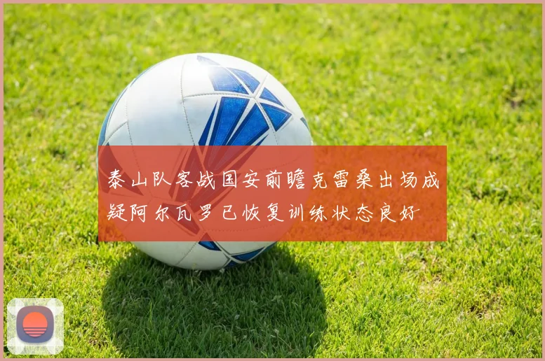 泰山队客战国安前瞻克雷桑出场成疑阿尔瓦罗已恢复训练状态良好
