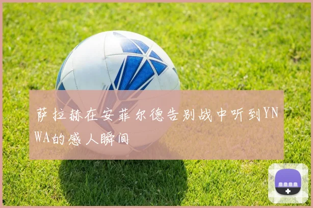 萨拉赫在安菲尔德告别战中听到YNWA的感人瞬间