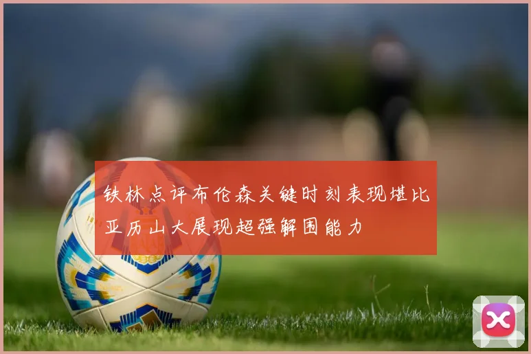 铁林点评布伦森关键时刻表现堪比亚历山大展现超强解围能力