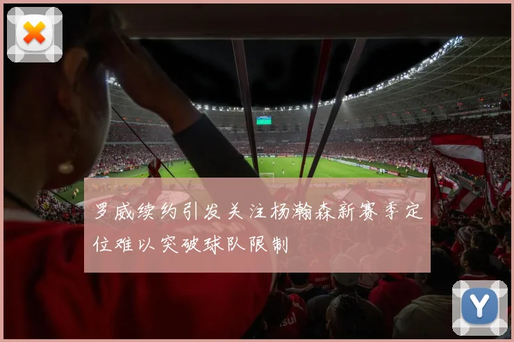 罗威续约引发关注杨瀚森新赛季定位难以突破球队限制