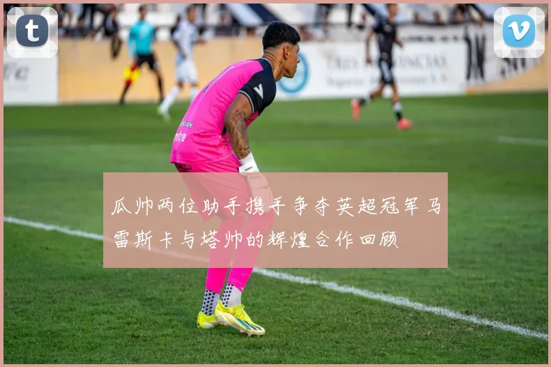瓜帅两位助手携手争夺英超冠军马雷斯卡与塔帅的辉煌合作回顾
