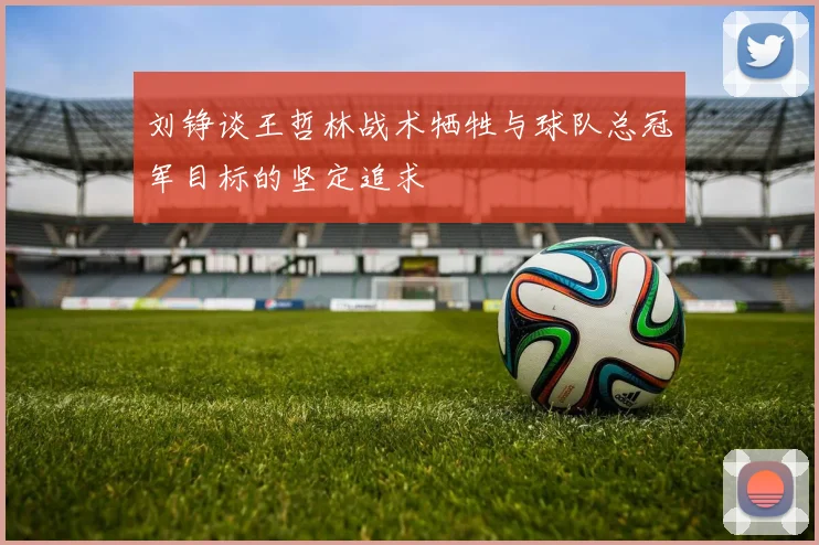 刘铮谈王哲林战术牺牲与球队总冠军目标的坚定追求