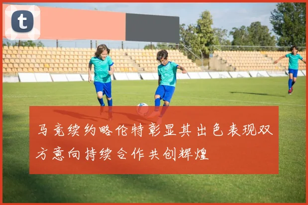 马竞续约略伦特彰显其出色表现双方意向持续合作共创辉煌