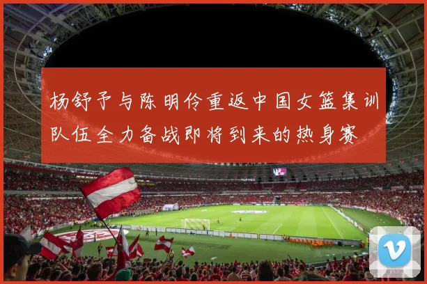 杨舒予与陈明伶重返中国女篮集训队伍全力备战即将到来的热身赛