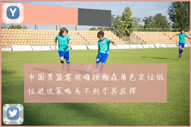 中国男篮需明确杨瀚森角色定位低位进攻策略或不利于其发挥