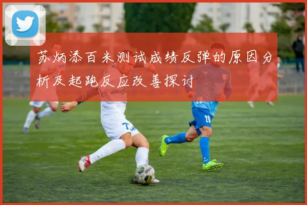 苏炳添百米测试成绩反弹的原因分析及起跑反应改善探讨