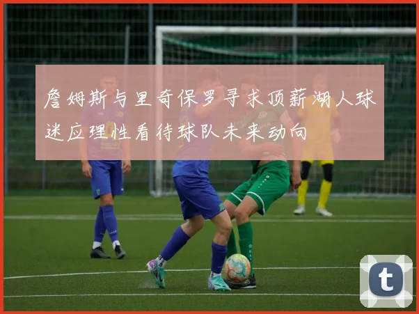 詹姆斯与里奇保罗寻求顶薪湖人球迷应理性看待球队未来动向