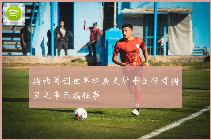 梅西再创世界杯历史射手王传奇梅罗之争已成往事