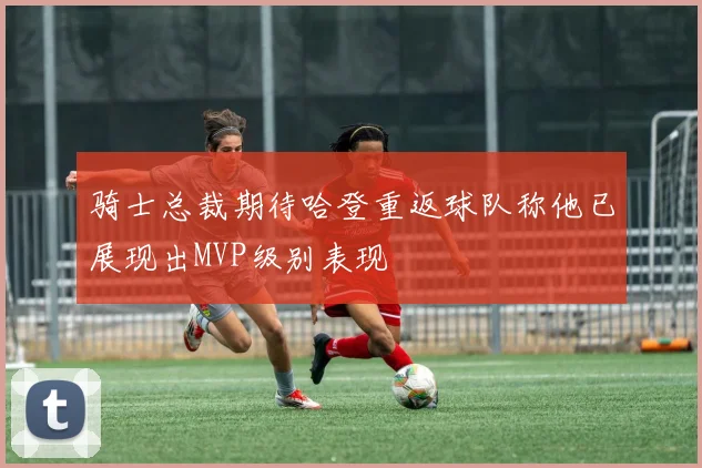 骑士总裁期待哈登重返球队称他已展现出MVP级别表现
