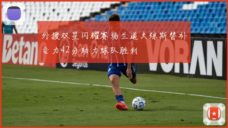 外援双星闪耀赛场兰道夫琼斯替补合力42分助力球队胜利