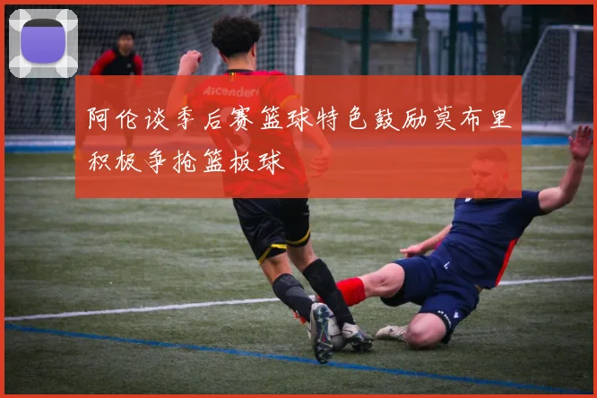 阿伦谈季后赛篮球特色鼓励莫布里积极争抢篮板球